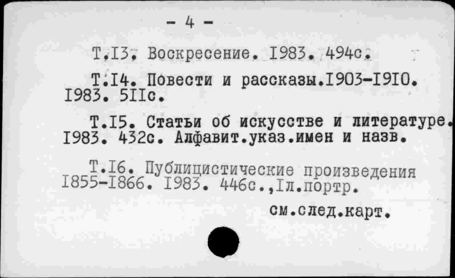 ﻿- 4 -
Т,13. Воскресение. 1983. 494с.
Т.14. Повести и рассказы.1903-1910. 1983. 511с.
Т.15. Статьи об искусстве и литературе 1983. 432с. Алфавит.указ.имен и назв.
тоЛ•^<Пу™9истичесое произведения 1855-1866. 1983. 446с.,1л.портр.
см.след.карт.